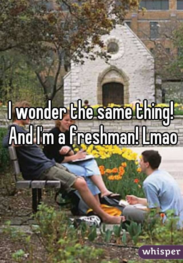 I wonder the same thing! And I'm a freshman! Lmao