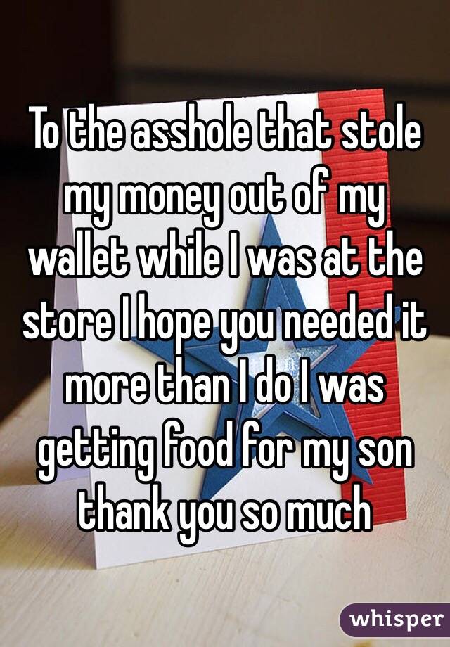 To the asshole that stole my money out of my wallet while I was at the store I hope you needed it more than I do I was getting food for my son thank you so much