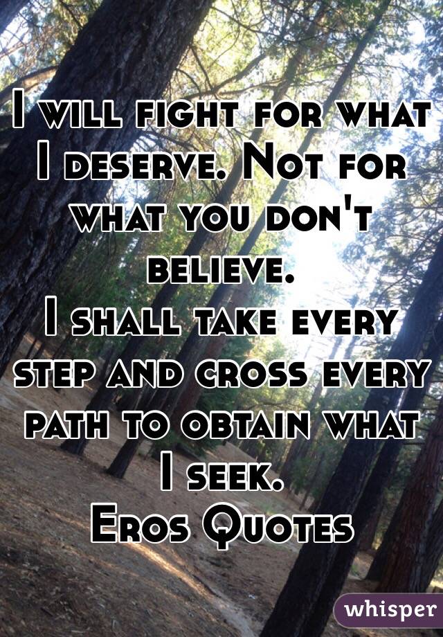 I will fight for what I deserve. Not for what you don't believe. 
I shall take every step and cross every path to obtain what I seek.
Eros Quotes