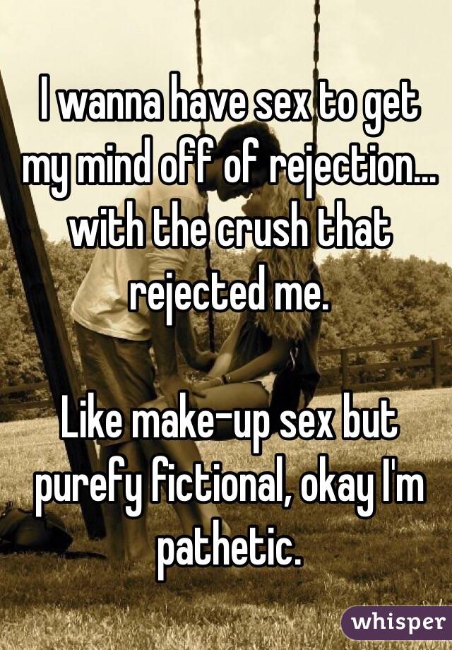 I wanna have sex to get my mind off of rejection... with the crush that rejected me.

Like make-up sex but purefy fictional, okay I'm pathetic.