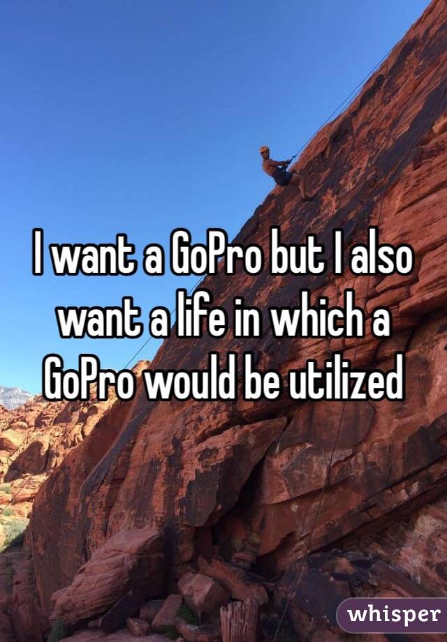I want a GoPro but I also want a life in which a GoPro would be utilized