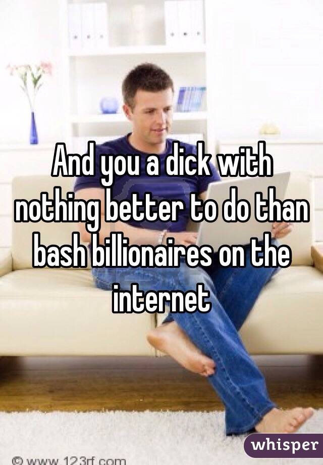 And you a dick with nothing better to do than bash billionaires on the internet 