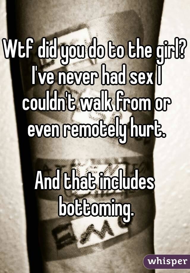 Wtf did you do to the girl? I've never had sex I couldn't walk from or even remotely hurt.

And that includes bottoming.