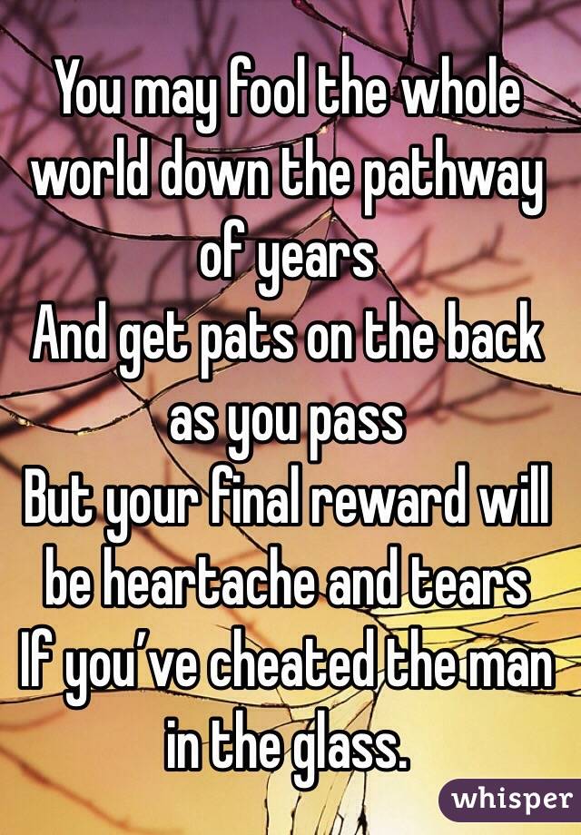 You may fool the whole world down the pathway of years
And get pats on the back as you pass
But your final reward will be heartache and tears
If you’ve cheated the man in the glass. 