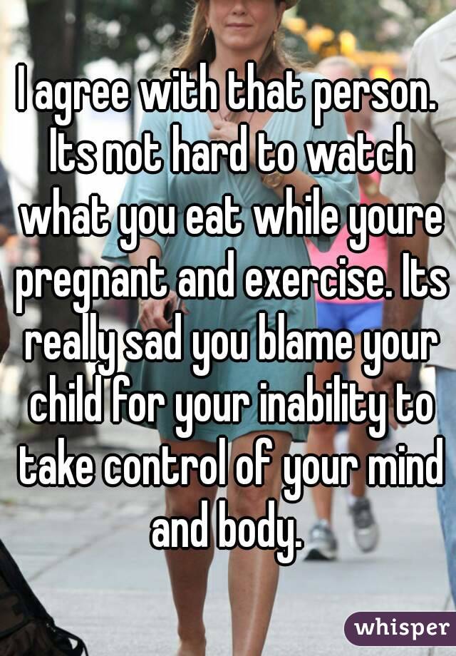 I agree with that person. Its not hard to watch what you eat while youre pregnant and exercise. Its really sad you blame your child for your inability to take control of your mind and body. 