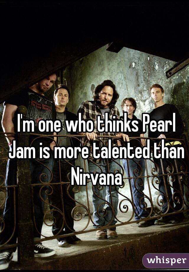 I'm one who thinks Pearl Jam is more talented than Nirvana 