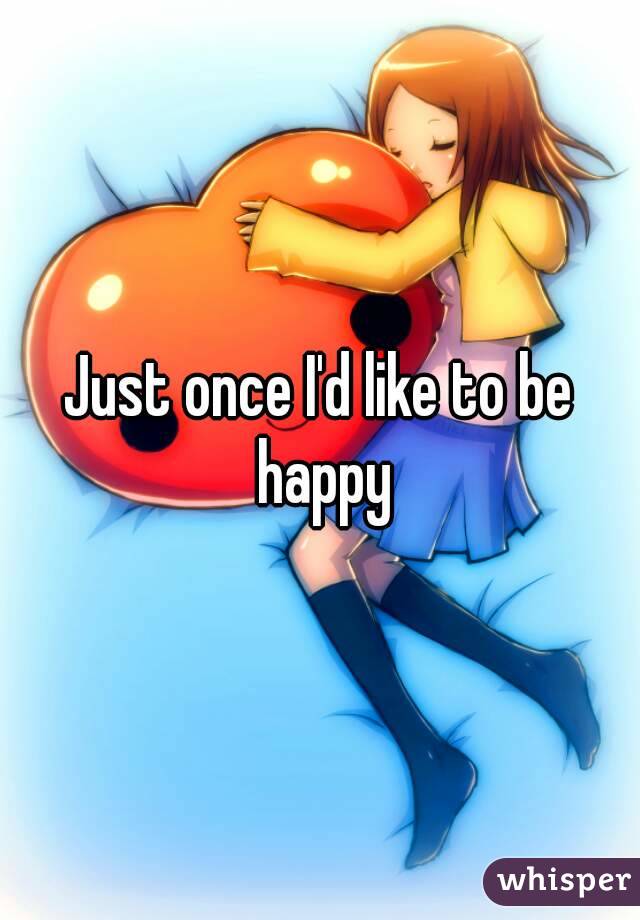 Just once I'd like to be happy