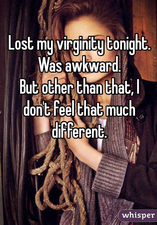 Lost my virginity tonight. 
Was awkward. 
But other than that, I don't feel that much different. 
