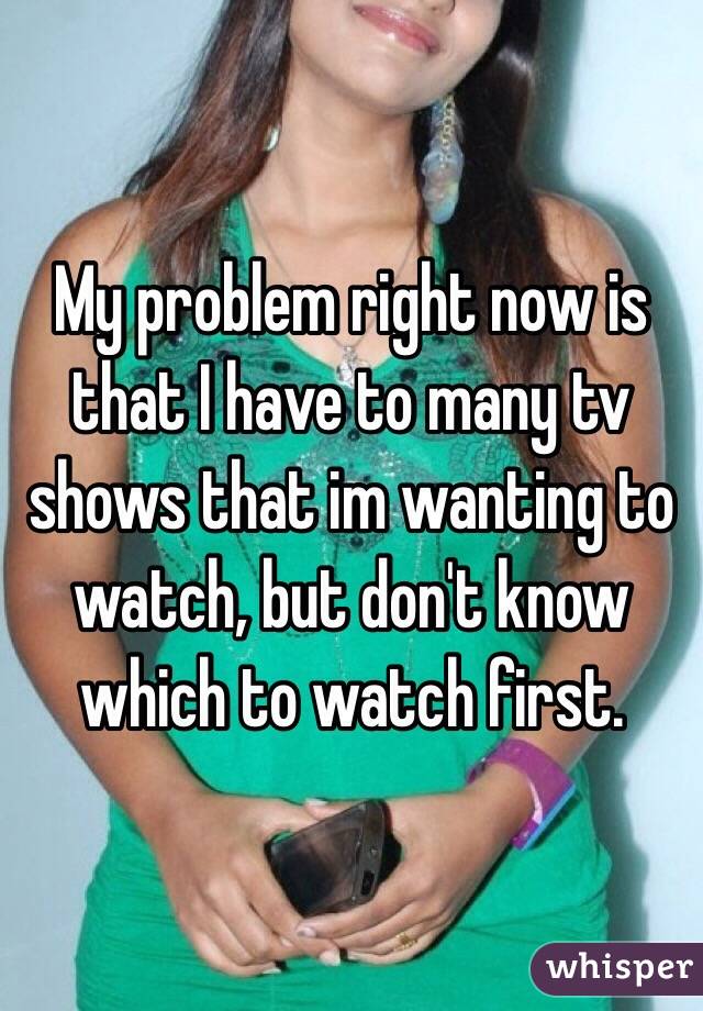 My problem right now is that I have to many tv shows that im wanting to watch, but don't know which to watch first. 