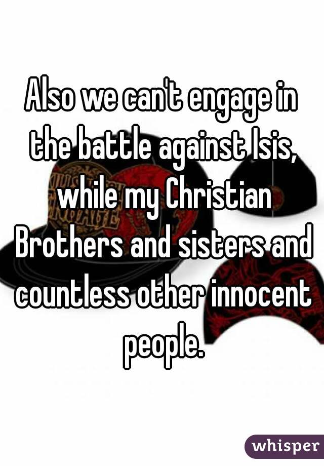 Also we can't engage in the battle against Isis, while my Christian Brothers and sisters and countless other innocent people.