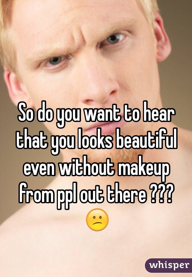 So do you want to hear that you looks beautiful even without makeup from ppl out there ??? 😕