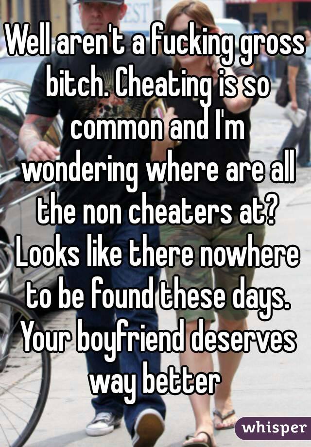Well aren't a fucking gross bitch. Cheating is so common and I'm wondering where are all the non cheaters at? Looks like there nowhere to be found these days. Your boyfriend deserves way better 