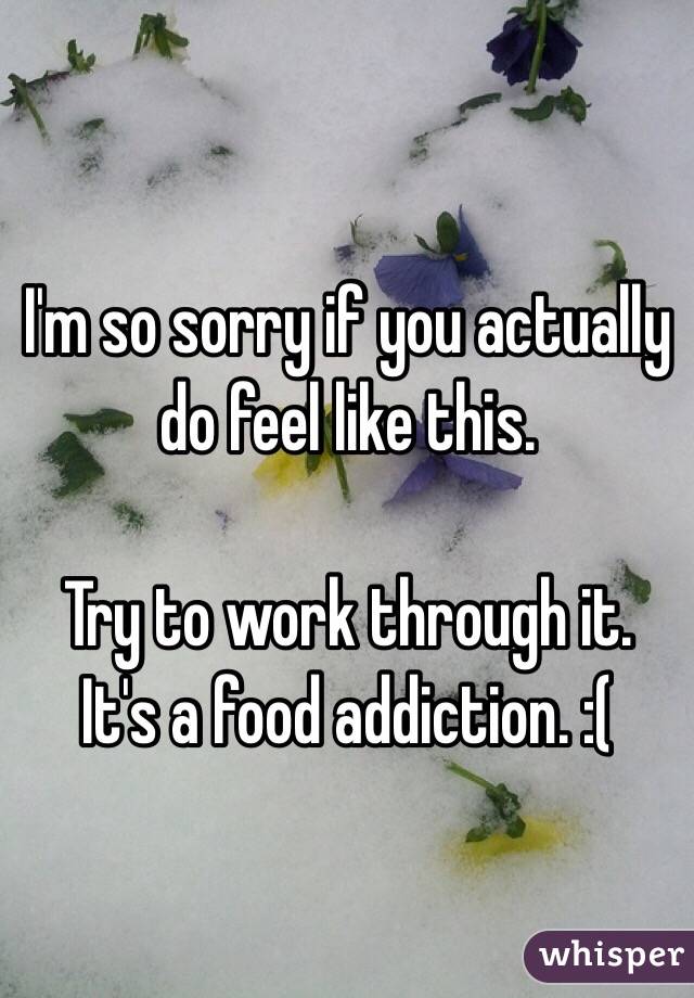 I'm so sorry if you actually do feel like this. 

Try to work through it.  It's a food addiction. :(