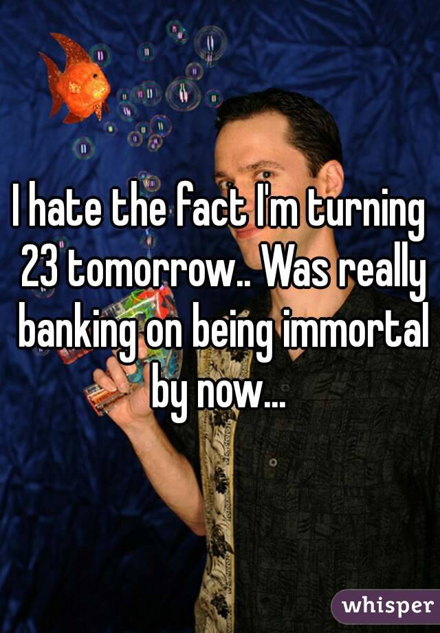 I hate the fact I'm turning 23 tomorrow.. Was really banking on being immortal by now... 