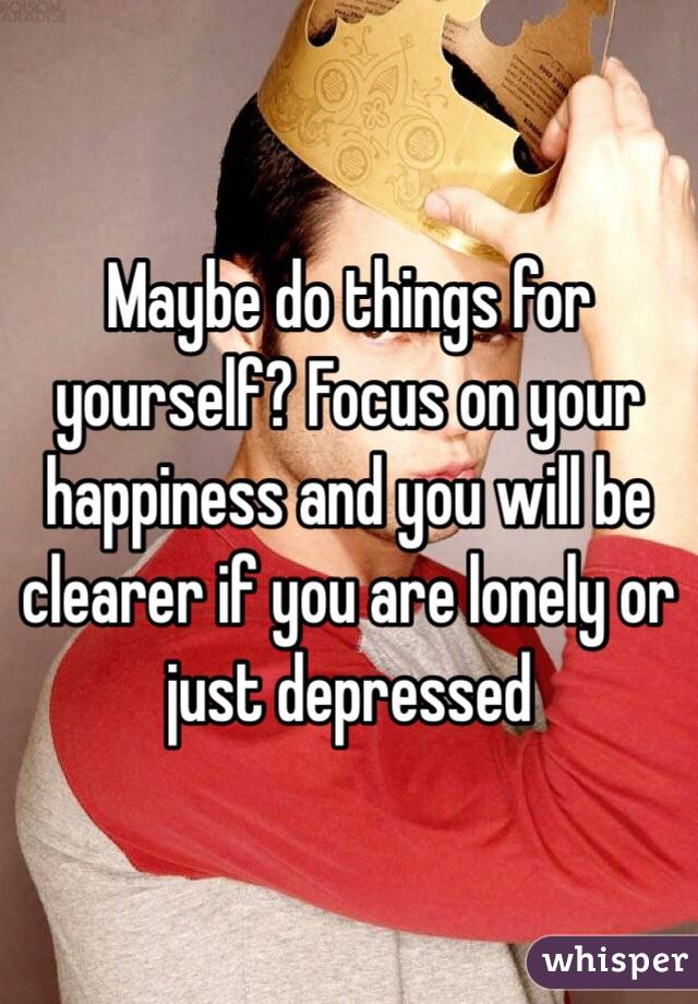 Maybe do things for yourself? Focus on your happiness and you will be clearer if you are lonely or just depressed 