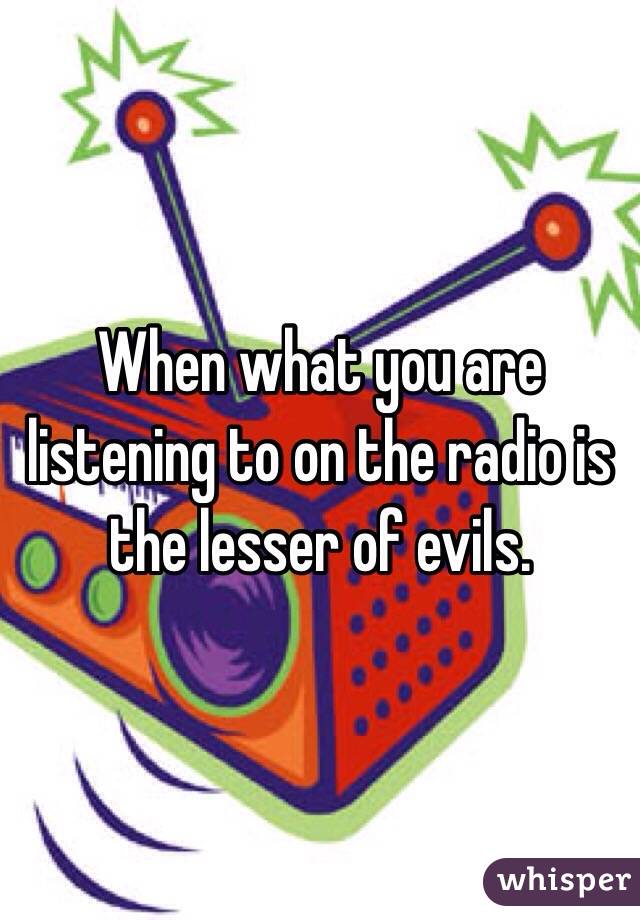 When what you are listening to on the radio is the lesser of evils.