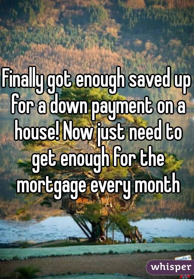 Finally got enough saved up for a down payment on a house! Now just need to get enough for the mortgage every month