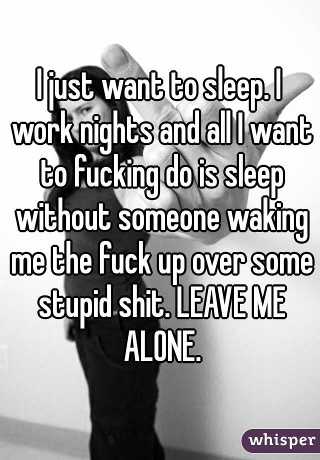I just want to sleep. I work nights and all I want to fucking do is sleep without someone waking me the fuck up over some stupid shit. LEAVE ME ALONE.