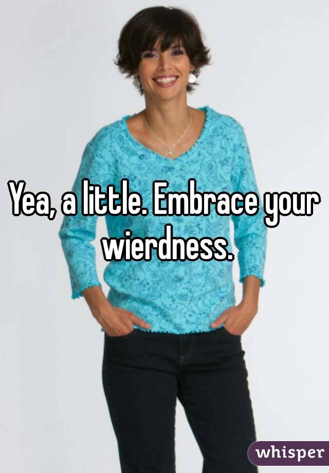 Yea, a little. Embrace your wierdness.