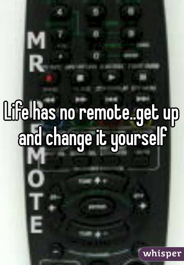 Life has no remote..get up and change it yourself