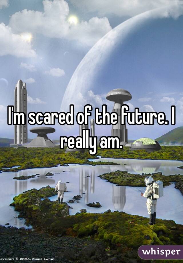 I'm scared of the future. I really am. 