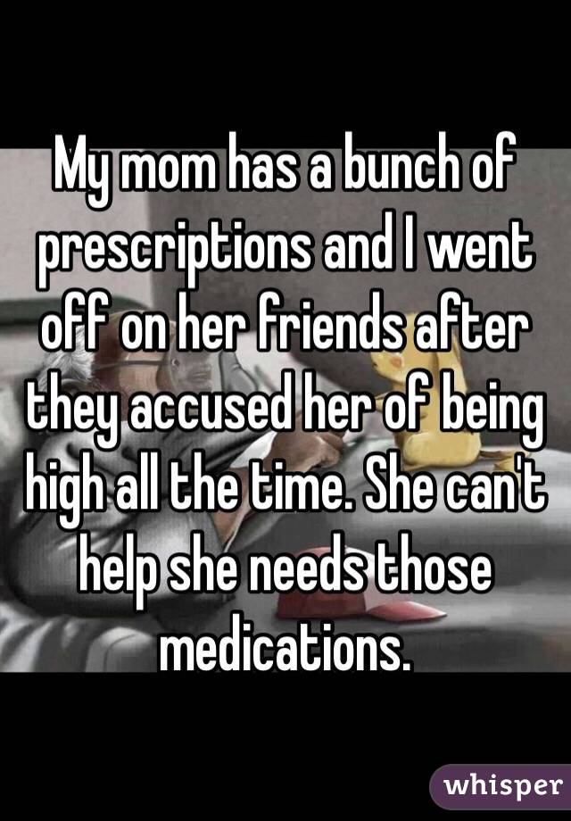 My mom has a bunch of prescriptions and I went off on her friends after they accused her of being high all the time. She can't help she needs those medications.