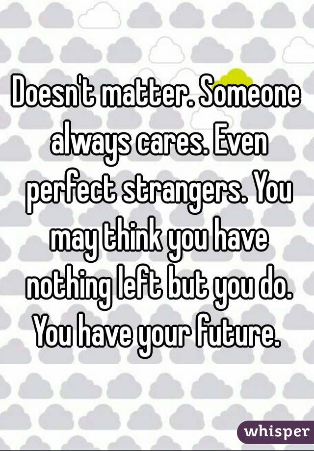 Doesn't matter. Someone always cares. Even perfect strangers. You may think you have nothing left but you do. You have your future. 