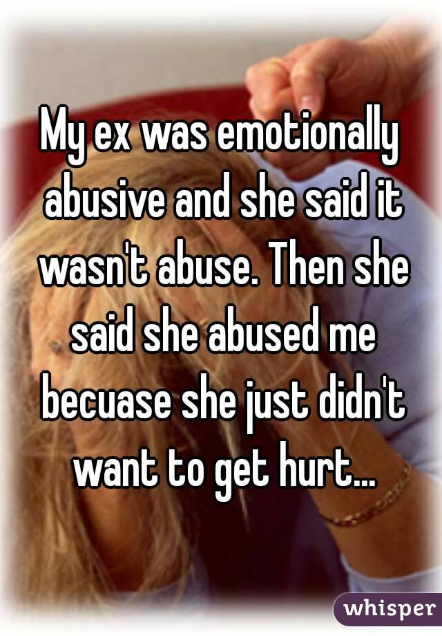 My ex was emotionally abusive and she said it wasn't abuse. Then she said she abused me becuase she just didn't want to get hurt...