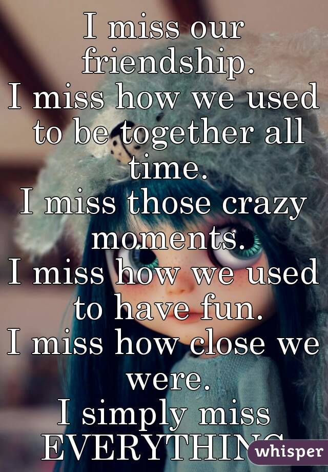 I miss our friendship.
I miss how we used to be together all time.
I miss those crazy moments.
I miss how we used to have fun.
I miss how close we were.
I simply miss EVERYTHING.