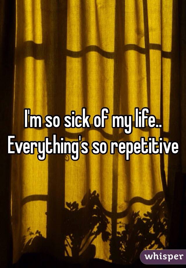 I'm so sick of my life..
Everything's so repetitive 