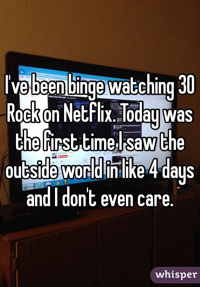 I've been binge watching 30 Rock on Netflix. Today was the first time I saw the outside world in like 4 days and I don't even care. 