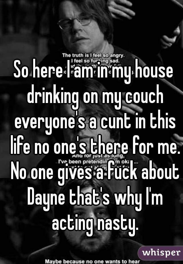 So here I am in my house drinking on my couch everyone's a cunt in this life no one's there for me. No one gives a fuck about Dayne that's why I'm acting nasty.
