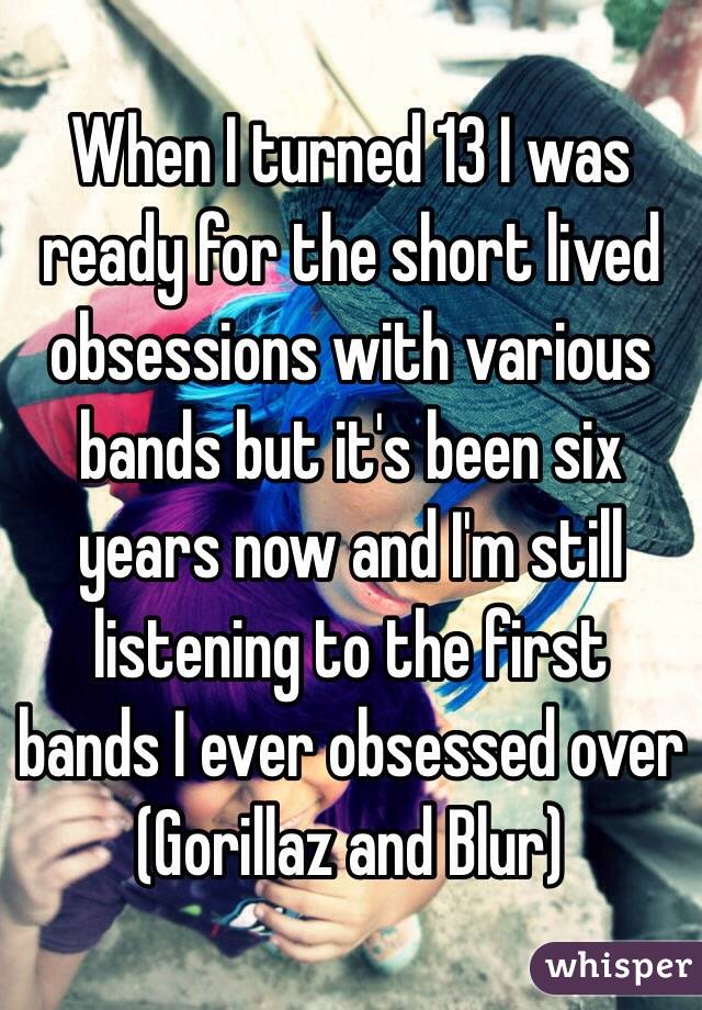 When I turned 13 I was ready for the short lived obsessions with various bands but it's been six years now and I'm still listening to the first bands I ever obsessed over (Gorillaz and Blur)