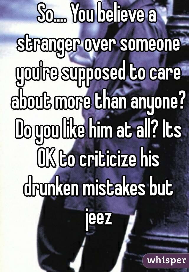 So.... You believe a stranger over someone you're supposed to care about more than anyone? Do you like him at all? Its OK to criticize his drunken mistakes but jeez