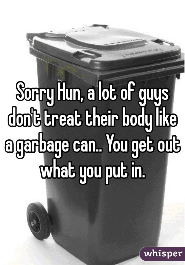 Sorry Hun, a lot of guys don't treat their body like a garbage can.. You get out what you put in. 