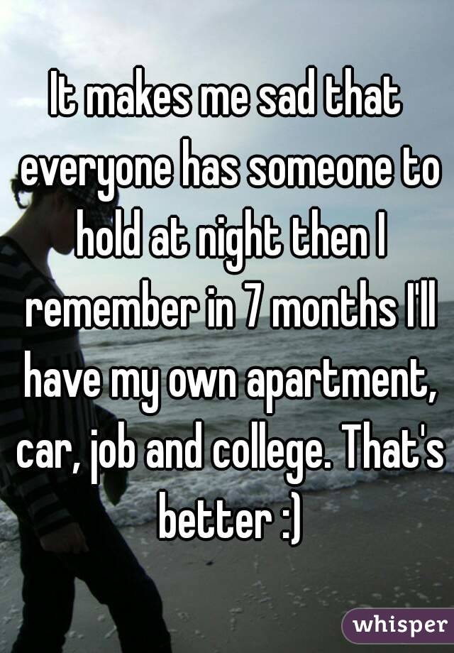 It makes me sad that everyone has someone to hold at night then I remember in 7 months I'll have my own apartment, car, job and college. That's better :)