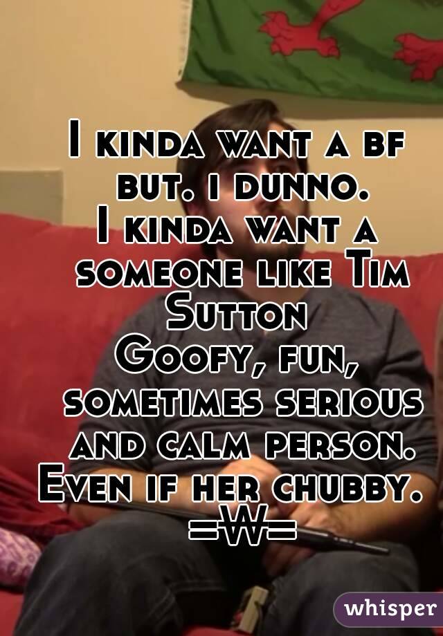 I kinda want a bf but. i dunno.
I kinda want a someone like Tim Sutton 
Goofy, fun, sometimes serious and calm person.
Even if her chubby.  =₩=