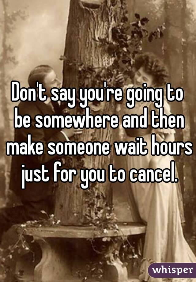 Don't say you're going to be somewhere and then make someone wait hours just for you to cancel.