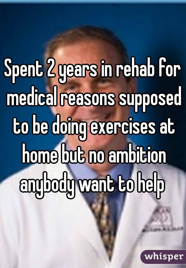 Spent 2 years in rehab for medical reasons supposed to be doing exercises at home but no ambition anybody want to help 