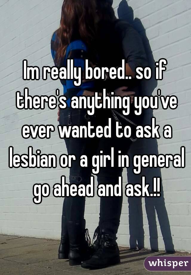 Im really bored.. so if there's anything you've ever wanted to ask a lesbian or a girl in general go ahead and ask.!!