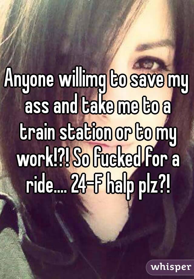Anyone willimg to save my ass and take me to a train station or to my work!?! So fucked for a ride.... 24-F halp plz?!