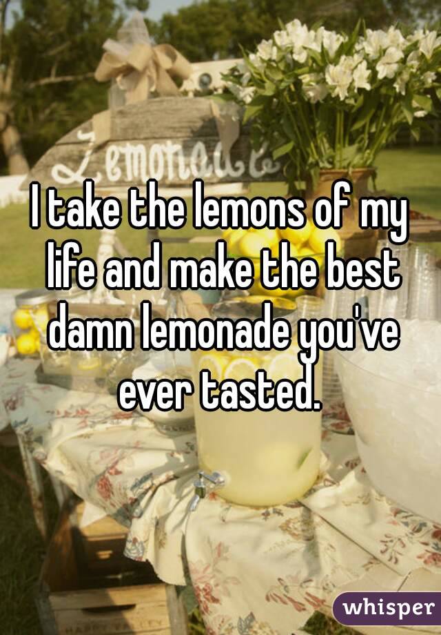 I take the lemons of my life and make the best damn lemonade you've ever tasted. 