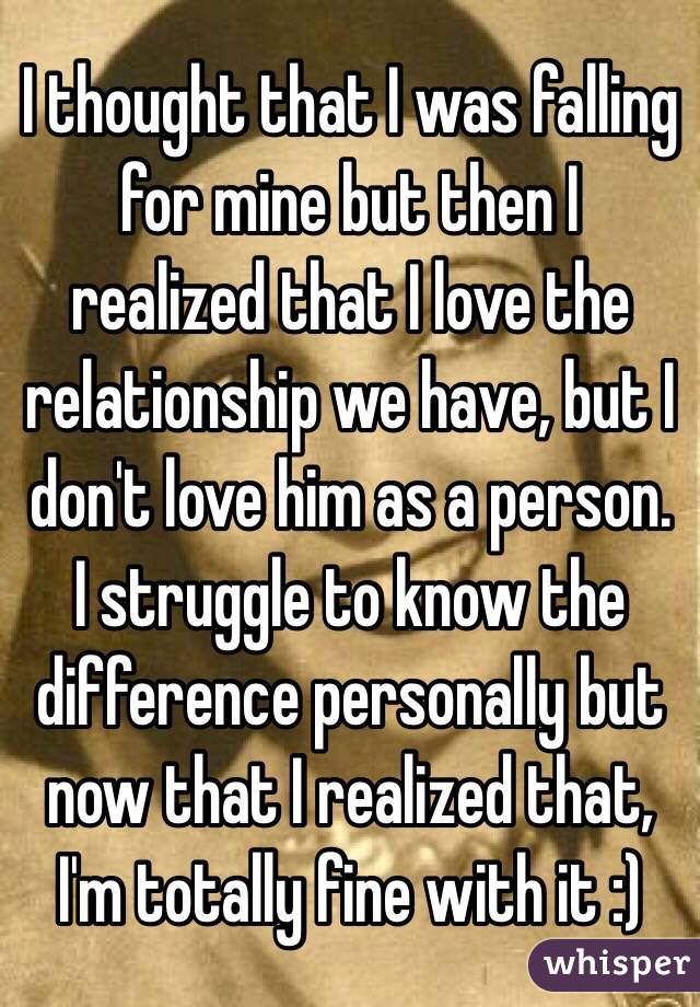 I thought that I was falling for mine but then I realized that I love the relationship we have, but I don't love him as a person. I struggle to know the difference personally but now that I realized that, I'm totally fine with it :)