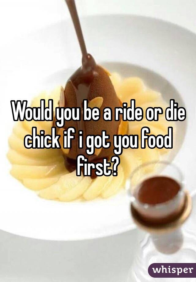 Would you be a ride or die chick if i got you food first?