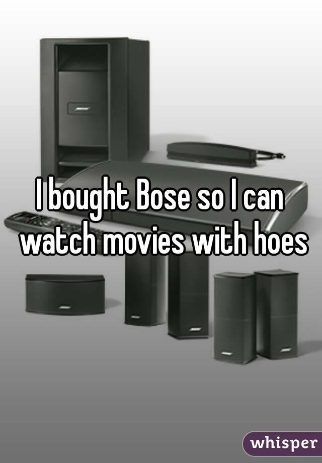 I bought Bose so I can watch movies with hoes