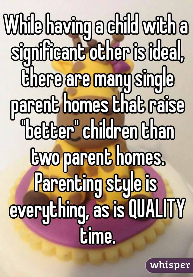 While having a child with a significant other is ideal, there are many single parent homes that raise "better" children than two parent homes.
Parenting style is everything, as is QUALITY time.