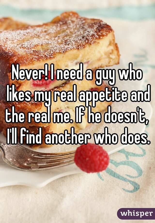 Never! I need a guy who likes my real appetite and the real me. If he doesn't,  I'll find another who does.