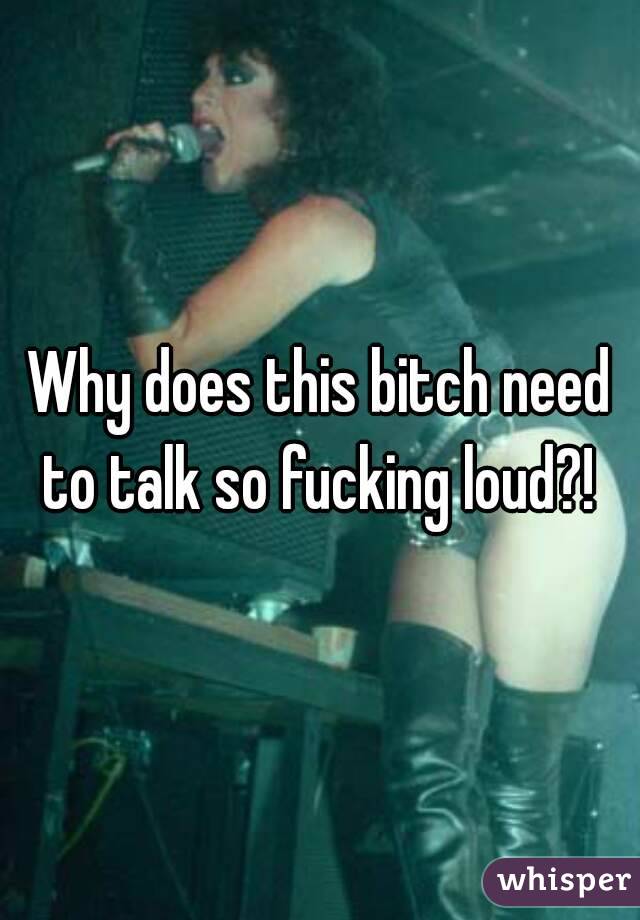 Why does this bitch need to talk so fucking loud?! 