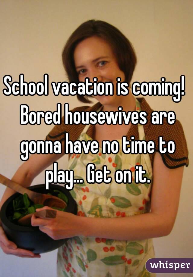 School vacation is coming!  Bored housewives are gonna have no time to play... Get on it.