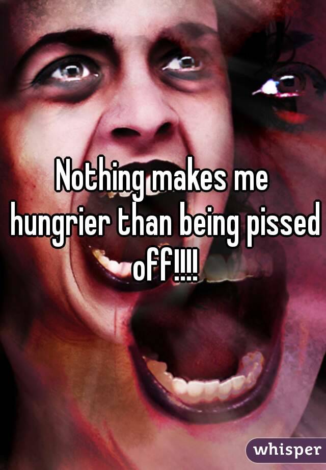 Nothing makes me hungrier than being pissed off!!!!